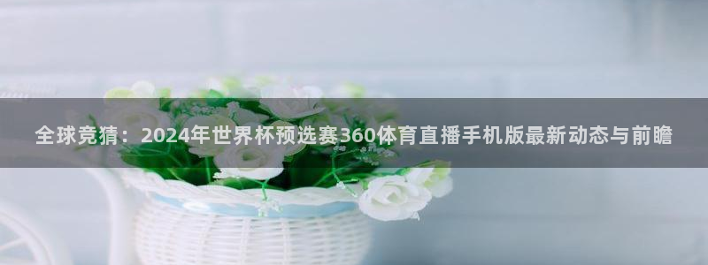 体育直播吧官方：全球竞猜：2024年世界杯预选赛360体育直播手机版最新动态与前瞻